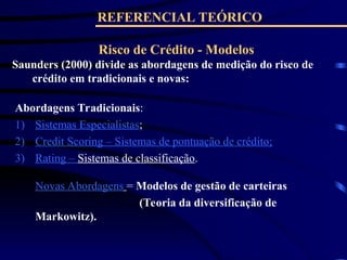 REFERENCIAL TEÓRICO
Risco de Crédito - Modelos
Saunders (2000) divide as abordagens de medição do risco de
crédito em tradicionais e novas:
Novas Abordagens = Modelos de gestão de carteiras
(Teoria da diversificação de
Markowitz).
Abordagens Tradicionais:
1) Sistemas Especialistas;
2) Credit Scoring – Sistemas de pontuação de crédito;
3) Rating – Sistemas de classificação.
 