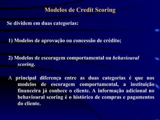 Modelos de Credit Scoring
Se dividem em duas categorias:
1) Modelos de aprovação ou concessão de crédito;
2) Modelos de escoragem comportamental ou behavioural
scoring.
A principal diferença entre as duas categorias é que nos
modelos de escoragem comportamental, a instituição
financeira já conhece o cliente. A informação adicional no
behavioural scoring é o histórico de compras e pagamentos
do cliente.
 