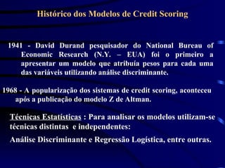 Histórico dos Modelos de Credit Scoring
1941 - David Durand pesquisador do National Bureau of
Economic Research (N.Y. – EUA) foi o primeiro a
apresentar um modelo que atribuía pesos para cada uma
das variáveis utilizando análise discriminante.
1968 - A popularização dos sistemas de credit scoring, aconteceu
após a publicação do modelo Z de Altman.
Técnicas Estatísticas : Para analisar os modelos utilizam-se
técnicas distintas e independentes:
Análise Discriminante e Regressão Logística, entre outras.
 