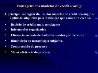 Vantagens dos modelos de credit scoring
A principal vantagem do uso dos modelos de credit scoring é a
agilidade adquirida pela instituição que concede o crédito.
• Revisão de crédito mais consistente
• Eficiência no trato de dados fornecidos por terceiros
• Informações organizadas
• Diminuição da metodologia subjetiva
• Compreensão do processo
• Maior eficiência do processo
 