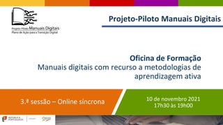 Oficina de Formação
Manuais digitais com recurso a metodologias de
aprendizagem ativa
3.ª sessão – Online síncrona 10 de novembro 2021
17h30 às 19h00
Projeto-Piloto Manuais Digitais
 