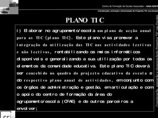 PLANO TIC i) Elaborar no agrupamento/escola  um plano de acção anual para as TIC (plano TIC) . Este plano visa promover a  integração da utilização das TIC nas actividades lectivas e não lectivas , rentabilizando os meios informáticos disponíveis e generalizando a sua utilização por todos os elementos da comunidade educativa. Este plano TIC deverá ser  concebido no quadro do projecto educativo da escola  e do  respectivo plano anual de actividades , em conjunto com os órgãos de administração e gestão, em articulação e com o apoio do centro de formação da área do agrupamento/escola (CFAE) e de outros parceiros a envolver; 