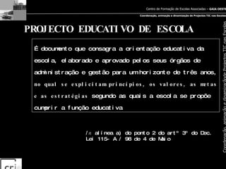 PROJECTO EDUCATIVO DE ESCOLA …  documento que consagra a orientação educativa da escola, elaborado e aprovado pelos seus órgãos de administração e gestão para um horizonte de três anos,  no qual se explicitam princípios, os valores, as metas e as estratégias  segundo as quais a escola se propõe cumprir a função educativa In  alínea a) do ponto 2 do artº 3º do Dec. Lei 115- A / 98 de 4 de Maio 