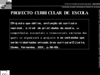 PROJECTO CURRICULAR DE ESCOLA “ Projecto que define, em função do currículo nacional, o nível de prioridades da escola,  as competências essenciais e transversais em torno das quais se organizará o projecto  e os conteúdos que serão trabalhados em cada área curricular” (Leite, Gomes, Fernandes, 2001, p.68-69). 