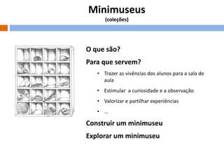 Minimuseus
(coleções)

O que são?
Para que servem?
• Trazer as vivências dos alunos para a sala de
aula
• Estimular a curiosidade e a observação
• Valorizar e partilhar experiências
• …

Construir um minimuseu
Explorar um minimuseu

 