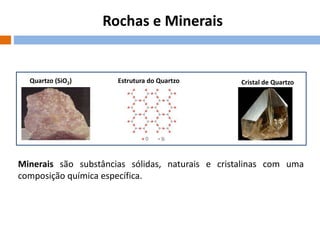 Rochas e Minerais

Quartzo (SiO2)

Estrutura do Quartzo

Cristal de Quartzo

Minerais são substâncias sólidas, naturais e cristalinas com uma
composição química específica.

 