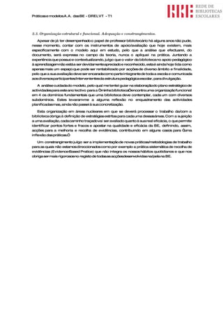 Práticas e modelos A.A. das BE - DRELVT - T1




2.3. Organização estrutural e funcional. Adequação e constrangimentos.
   Apesar de já ter desempenhado o papel de professor bibliotecário há alguns anos não pude,
nesse momento, contar com os instrumentos de apoio/avaliação que hoje existem, mais
especificamente com o modelo aqui em estudo, pelo que a análise que efectuarei, do
documento, será expressa no campo da teoria, nunca o apliquei na prática. Juntando a
experiência que possuo e contextualizando, julgo que o valor da biblioteca no apoio pedagógico
à aprendizagemnão está a ser devidamenteapreciado e reconhecido, esta é ainda hoje tida como
apenas mais um espaço que pode ser rentabilizado por acções de diverso âmbito e finalidade,
pelo que a sua avaliação deve ser encaradacomo parte integrante de toda a escola e comunicada
aos diversosparticipantes/intervenientesda estrutura pedagógica escolar, para divulgação.

   A análise cuidada do modelo, pelo qual me tentei guiar na elaboraçãodo plano estratégico de
actividades para este ano lectivo para a “minha biblioteca”encontra uma organização funcional
em 4 os domínios fundamentais que uma biblioteca deve contemplar, cada um com diversos
subdomínios. Estes levaram-     me a alguma reflexão no enquadramento das actividades
planificadasmas, ainda não passei à sua concretização.

    Esta organização em áreas nucleares em que se deverá processar o trabalho da/com a
biblioteca obriga à definição de estratégias estritas para cada uma dessasáreas. Com a sujeição
a uma avaliação, cada caminho traçado vai ser avaliado quanto à sua real eficácia, o que permite
identificar pontos fortes e fracos e apostar na qualidade e eficácia da BE, definindo, assim,
acções para a melhoria e recolha de evidências, contribuindo em alguns casos para “         uma
inflexão das práticas.”

   Um constrangimento julgo ser a implementação de novas práticas/metodologias de trabalho
para as quais não estamos direccionados como por exemplo a prática sistemática de recolha de
evidências (Evidence- Based Pratice) que não integra os nossos hábitos quotidianos e que nos
obriga ser mais rigorososno registo de todasas acçõesdesenvolvidas na/pela na BE.
 