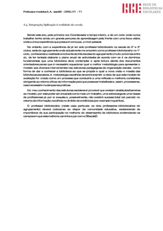 Práticas e modelos A.A. das BE - DRELVT - T1




2.4. Integração/Aplicação à realidade da escola.


   Sendo este ano, pela primeira vez Coordenador a tempo inteiro, e de um ciclo onde nunca
trabalhei tenho ainda um grande percurso de aprendizagem pela frente com uma faixa etária
onde a única experiência que possuo é como pai, a nível pessoal.

    No entanto, com a experiência de já ter sido professor bibliotecário na escola do 2º e 3º
ciclos, sede do agrupamento onde actualmente me encontro como professor bibliotecário no 1º
ciclo, conhecendo a realidade envolvente às três escolas do agrupamento (muito próximas entre
si), de ter tentado elaborar o plano anual de actividades de acordo com os 4 os domínios
fundamentais que uma biblioteca deve contemplar e após leitura atenta dos documentos
orientadores penso que é necessário equacionar qual a melhor metodologia para apresentar o
modelo aos diversos intervenientes nas estruturas pedagógicas da organização escolar, como
forma de dar a conhecer a biblioteca ao que se propõe e qual a nova visão e missão das
bibliotecas escolares. A metodologia escolhida deverá transmitir a ideia de que este modelo de
avaliação foi criado como um processo que conduzirá a uma reflexão e melhoria constantes,
obrigando ao retorno eficaz da informação para que possaser trabalhada e, assim, processar-se,
caso necessário mudançasnas práticas.

   Do meu conhecimento das estruturas escolares é provável que existam obstáculos/barreiras
ao modelo, por este poder ser encarado como mais um trabalho, uma sobrecarga de uma classe
de profissionais já por si exausta e, possivelmente, não existirá sucesso total (só parcial) no
retorno da informação, recolhida no âmbito de evidências (por exemplo inquéritos).

   O professor bibliotecário (neste caso particular os dois professores bibliotecários do
agrupamento) deverá colocar-  se ao dispor da comunidade educativa, esclarecendo da
importância da sua participação na melhoria do desempenho da biblioteca evidenciando os
camposem que estamelhoria caminha a par com a “Escola”.
 