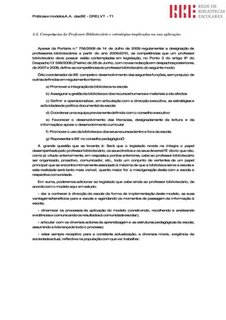 Práticas e modelos A.A. das BE - DRELVT - T1




2.5. Competęncias do Professor Bibliotecário e estratégias implicadas na sua aplicação.


   Apesar da Portaria n.º 756/2009 de 14 de Julho de 2009 regulamentar a designação de
professores bibliotecários a partir do ano 2009- 2010, as competências que um professor
bibliotecário deve possuir estão contempladas em legislação, no Ponto 3 do artigo 8º do
Despacho 13 599/2006 (2ªsérie) de 28 de Junho, com novas redacçãoem despachosposteriores,
de 2007 e 2008, define as competênciasdo professor bibliotecário do seguinte modo:

   “Ao coordenador da BE compete o desenvolvimento das seguintes funções, sem prejuízo de
outras definidas em regulamento interno:

       a) Promover a integraçãoda biblioteca na escola

       b) Assegurar a gestãoda biblioteca e dos recursoshumanose materiais a ela afectos

       c) Definir e operacionalizar, em articulação com a direcção executiva, as estratégias e
    actividadesde política documental da escola

       d) Coordenar uma equipa previamentedefinida com o conselho executivo

       e) Favorecer o desenvolvimento das literacias, designadamente da leitura e da
    informaçãoe apoiar o desenvolvimento curricular

       f) Promover o uso da biblioteca e dos seusrecursosdentro e fora da escola

       g) Representar a BE no conselho pedagógico”

   A grande questão que se levanta é: Será que o legislado revela na íntegra o papel
desempenhadopelo professor bibliotecário, os seus direitos e os seus deveres?É óbvio que não,
como já citado anteriormente, em resposta a pontos anteriores, cabe ao professor bibliotecário
ser organizado, proactivo, comunicador, etc., todo um conjunto de vertentes de um papel
principal que se encontra intimamente associado à máxima de que a biblioteca serve a escola e
esta realidade será tanto mais visível, quanto maior for a miscigenação desta com a escola e
respectiva comunidade.

   Em suma, poderemos adicionar ao legislado que cabe ainda ao professor bibliotecário, de
acordo com o modelo aqui em estudo:

   - dar a conhecer à direcção da escola da forma de implementação deste modelo, as suas
vantagems/benefícios para a escola e agendando os momentos de passagem da informação à
escola;

   - dinamizar os processos da aplicação do modelo (construindo, recolhendo e analisando
evidências e comunicando os resultadosà comunidadeescolar);

   - articular com os diversos actores da aprendizagem e as estruturas pedagógicas da escola,
assumindo a liderançade todo o processo;

   - estar sempre receptivo para a constante actualização, a diversos níveis, exigência da
sociedadeactual, reflectiva na população com que vai trabalhar.
 