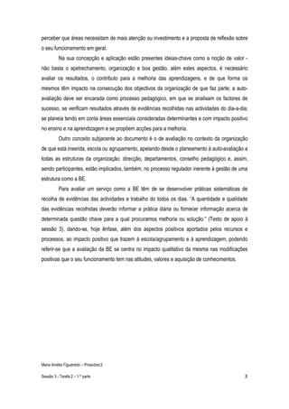 perceber que áreas necessitam de mais atenção ou investimento e a proposta de reflexão sobre
o seu funcionamento em geral.
          Na sua concepção e aplicação estão presentes ideias-chave como a noção de valor -
não basta o apetrechamento, organização e boa gestão, além estes aspectos, é necessário
avaliar os resultados, o contributo para a melhoria das aprendizagens, e de que forma os
mesmos têm impacto na consecução dos objectivos da organização de que faz parte; a auto-
avaliação deve ser encarada como processo pedagógico, em que se analisam os factores de
sucesso, se verificam resultados através de evidências recolhidas nas actividades do dia-a-dia;
se planeia tendo em conta áreas essenciais consideradas determinantes e com impacto positivo
no ensino e na aprendizagem e se propõem acções para a melhoria.
          Outro conceito subjacente ao documento é o de avaliação no contexto da organização
de que está inserida, escola ou agrupamento, apelando desde o planeamento à auto-avaliação a
todas as estruturas da organização: direcção, departamentos, conselho pedagógico e, assim,
sendo participantes, estão implicados, também, no processo regulador inerente à gestão de uma
estrutura como a BE.
          Para avaliar um serviço como a BE têm de se desenvolver práticas sistemáticas de
recolha de evidências das actividades e trabalho do todos os dias. “A quantidade e qualidade
das evidências recolhidas deverão informar a prática diária ou fornecer informação acerca de
determinada questão chave para a qual procuramos melhoria ou solução.” (Texto de apoio à
sessão 3), dando-se, hoje ênfase, além dos aspectos positivos aportados pelos recursos e
processos, ao impacto positivo que trazem à escola/agrupamento e à aprendizagem, podendo
referir-se que a avaliação da BE se centra no impacto qualitativo da mesma nas modificações
positivas que o seu funcionamento tem nas atitudes, valores e aquisição de conhecimentos.




Maria Amélia Figueiredo – Pmavdrec3

Sessão 3 - Tarefa 2 – 1.ª parte                                                              3
 