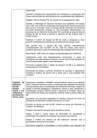 2
sobre a BE.
Garantir a existência de equipamento em condições e a adequação dos
fundos documentais de cada biblioteca às necessidades dos utilizadores.
Integrar o PB na Equipa PTE, de acordo com a legislação em vigor.
Garantir a afectação de recursos humanos que trabalhem em equipa
com o PB: ouvir o PB na constituição da Equipa da BE de forma que esta
seja coesa e motivada; incluir na Equipa da BE elementos provenientes
de áreas disciplinares variadas ou com formações diferenciadas e a
presença de um elemento da área das TIC; aumentar a carga horária da
Equipa da BE de forma a permitir a abertura da BE durante todo o
horário lectivo.
Distribuir o horário da Equipa da BE de modo a assegurar o mais
possível a presença permanente de um elemento da Equipa na BE.
Não permitir que o espaço BE seja utilizado indevidamente,
nomeadamente com reuniões de EE, sala de castigo para alunos
expulsos das aulas e aulas de substituição sem qualquer plano de aula.
Reconhecer a BE como um espaço de aprendizagem por excelência.
Implementar junto dos Departamentos Curriculares a ideia da
importância de cada docente conhecer o fundo documental existente na
sua área para poder sugerir novas aquisições.
Promover a ligação entre a “oferta de serviços” da BE e os objectivos
programáticos e curriculares.
Envolverem-se desde o primeiro momento no processo e aglutinarem
vontades e acções, de acordo com o poder que a suas posições lhes
conferem.
Trabalho da
biblioteca
escolar
dirigido à
escola e aos
utilizadores
(professores,
alunos, pais)
Apresentar e explicitar o MAABE: consciencializar sobre a sua utilidade
para a melhoria contínua e para a consecução dos objectivos da Escola;
consciencializar para a necessidade da envolvência de todos: órgãos de
gestão e decisão pedagógica, professores, alunos e pais; apresentar a
metodologia a seguir; informar sobre a estrutura do modelo; aplicar os
instrumentos de recolha de evidências; informar sobre a prática diária da
BE.
Apresentar aos docentes sugestões de trabalho conjunto em torno do
tratamento de diferentes unidades de ensino ou temas.
Envolver os alunos na vida da BE, criando um grupo de monitores ou
“amigos” da biblioteca.
Produzir instrumentos de apoio para docentes e alunos.
Utilizar a Web e outras fontes de informação na prospecção e
identificação de materiais do interesse dos jovens e dos adultos.
Alargar o horário de abertura da BE fazendo-o coincidir com a
permanência dos alunos na Escola.
Direccionar projectos e actividades a novos públicos que emergem da
 
