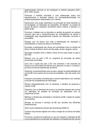 3
reestruturação curricular ou de mudanças no sistema educativo (CEF,
EFA, CNO, outros).
Promover o trabalho articulado e uma colaboração activa com
departamentos e docentes através da concepção/participação em
programas/projectos relacionados com a leitura.
Desenvolver uma acção sistemática na promoção de obras literárias ou
de divulgação, na realização de exposições, de debates, na criação de
grupos de leitura, colóquios/ seminários sobre a leitura, a literacia e o
papel da BE.
Promover o diálogo com os docentes no sentido de garantir um esforço
conjunto para que o desenvolvimento de competências de estudo e
investigação seja adequadamente inserido nos diferentes currículos e
actividades.
Dialogar com os alunos com vista à identificação de interesses e
necessidades no campo da leitura e da literacia.
Encorajar a participação dos alunos em actividades livres no âmbito da
leitura: clubes de leitura, fóruns de discussão, jornais, blogues, outros.
Aproveitar ocasiões como o Natal e feiras do livro para trazer os pais e
EE à BE.
Elaborar com os pais e EE um programa de promoção da leitura
envolvendo as famílias.
Criar com a ajuda dos pais e EE, dos docentes e não docentes da
Escola uma comunidade de leitores que aproxime os pais e a Escola e
promova a troca de experiências de leitura.
Organizar cursos/workshops para os pais e alargar as potencialidades de
uso da BE como centros de recursos da localidade, visto não existir uma
BM.
Introduzir uma política orientada para o ensino sistemático e em contexto
curricular de competências de informação.
Planear antecipadamente com os docentes o trabalho de pesquisa a
realizar na BE.
Organizar com os directores de turma e os docentes titulares das turmas
um calendário de sessões de formação de utilizadores com as
respectivas turmas.
Melhorar a difusão das actividades e iniciativas da BE: criação de acções
de marketing.
Divulgar os recursos e serviços da BE nas reuniões dos diferentes
Departamentos.
Atrair novos utilizadores através das ferramentas WEB 2.0.
Construir documentos digitais com vista à criação de um banco de dados
digitais.
Promover a recolha de evidências no que diz respeito à utilização da BE
e sua importância na construção dos saberes e competências dos alunos
 
