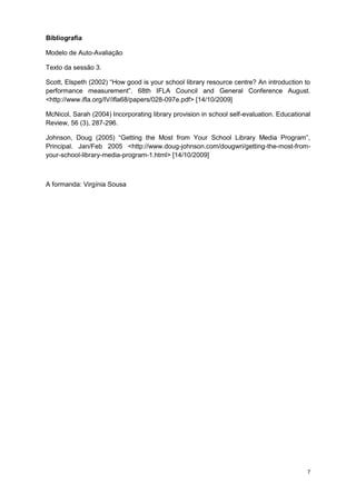 7
Bibliografia
Modelo de Auto-Avaliação
Texto da sessão 3.
Scott, Elspeth (2002) “How good is your school library resource centre? An introduction to
performance measurement”. 68th IFLA Council and General Conference August.
<http://www.ifla.org/IV/ifla68/papers/028-097e.pdf> [14/10/2009]
McNicol, Sarah (2004) Incorporating library provision in school self-evaluation. Educational
Review, 56 (3), 287-296.
Johnson, Doug (2005) “Getting the Most from Your School Library Media Program”,
Principal. Jan/Feb 2005 <http://www.doug-johnson.com/dougwri/getting-the-most-from-
your-school-library-media-program-1.html> [14/10/2009]
A formanda: Virgínia Sousa
 