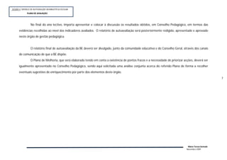 SESSÃO 4: MODELO DE AUTOVALIÇÃO DA BIBLIOTECA ESCOLAR
             PLANOP
              PLANO DE AVALIAÇÃO




                 No final do ano lectivo, importa apresentar e colocar à discussão os resultados obtidos, em Conselho Pedagógico, em termos das
      evidências recolhidas ao nível dos indicadores avaliados. O relatório de autoavaliação será posteriormente redigido, apresentado e aprovado
      neste órgão de gestão pedagógica.


                 O relatório final de autoavaliação da BE deverá ser divulgado, junto da comunidade educativa e do Conselho Geral, através dos canais
      de comunicação de que a BE dispõe.
                 O Plano de Melhoria, que será elaborado tendo em conta a existência de pontos fracos e a necessidade de priorizar acções, deverá ser
      igualmente apresentado no Conselho Pedagógico, sendo aqui solicitada uma análise conjunta acerca do referido Plano de forma a recolher
      eventuais sugestões de enriquecimento por parte dos elementos deste órgão.
                                                                                                                                                            7




                                                                                                                                      Maria Teresa Semedo
                                                                                                                                     Novembro 2009
 