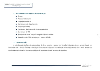 SESSÃO 4: MODELO DE AUTOVALIÇÃO DA BIBLIOTECA ESCOLAR
             PLANOP
              PLANO DE AVALIAÇÃO




                 1.4. INTERVENIENTES NO PLANO DE AUTOAVALIAÇÃO
                          Director
                          Professor bibliotecário
                          Equipa educativa da BE
                          Coordenadores de Departamento
                          Directores de Turma
                          Coordenador dos Projectos da escola/agrupamento
                          Coordenador do CNO
                          Professores da escola (20%) que integram a amostra definida                                                                  5
                          Alunos da escola (10%) que integram a amostra definida


                 1.5. CALENDARIZAÇÃO
                 A calendarização do Plano de autoavaliação da BE, a propor e a aprovar em Conselho Pedagógico, deverá ser estruturada em
      colaboração com o Director prevendo a articulação necessária com o processo de avaliação da escola/agrupamento. Para o efeito, deverão ser
      contempladas as orientações constantes no Modelo de autoavaliação da BE: a recolha de evidências.




                                                                                                                                 Maria Teresa Semedo
                                                                                                                                Novembro 2009
 