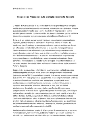 1ª Parte da tarefa da sessão 3 Integração do Processo de auto-avaliação no contexto da escola O modelo de Auto-avaliação da BE, núcleo de trabalho e aprendizagem ao serviço da escola, constitui cada vez mais uma necessidade, pois permite-nos conhecer o impacto que as actividades realizadas pela e com a BE vão tendo no processo de ensino aprendizagem dos alunos. Do mesmo modo, nos permite conhecer o grau de eficiência dos serviços prestados, bem como o grau de satisfação dos utilizadores da BE.  Trata-se de um modelo que vai permitir, também, enquanto processo pedagógico e regulador, conduzir à reflexão e à mudança de práticas, através da recolha de evidências, identificando-se, através dessa recolha, os aspectos positivos que devam ser reforçados, como também, identificando-se os aspectos menos positivos que devam ser repensados e reformulados, procedendo-se aos reajustes necessários, investindo nessas áreas mais fracas para se obterem melhores resultados, sempre na mira de o trabalho desenvolvido na BE causar o impacto desejável no processo de ensino-aprendizagem, contribuindo para o sucesso educativo dos alunos. Surge, portanto, a necessidade de se proceder a uma avaliação, enquanto medida que nos permite a melhoria do trabalho da BE, integrando-a no processo de avaliação interna /externa da escola. Depois destes pressupostos, e referindo-me, concretamente à realidade da escola onde desempenho as funções de PB, escola sede do Agrupamento Visconde de Juromenha, escola TEIP, frequentada por cerca de 1100 alunos, sem contar com os das duas escolas JI/1º ciclo agregadas ao agrupamento, na sua larga maioria com carências económico-financeiras e com baixo nível sociocultural, o papel da BE vê-se condicionado por uma série de factores inerentes a condições físicas, como os seguintes: a escola sede é provisória, há mais de 30 anos, com instalações absolutamente degradadas e em mau estado, o que faz, também, com que o comportamento de muitos alunos seja de indisciplina e insubordinação, sem qualquer estima pela preservação dos espaços e equipamentos da escola e da BE; o facto de o edifício da nossa BE/CRE, inaugurado em 2003, se encontrar afastado/isolado do centro vital, nevrálgico da escola e, portanto, sem um nº suficiente de auxiliares que prestem vigilância ao espaço e à zona circundante, fazendo parecer que o edifício se encontra arrumado a um canto. Prevê-se, a médio prazo, a construção de uma nova escola e uma centralização mais estratégica do CRE.  Também se vê condicionado o papel da BE em termos de equipamentos, na sua larga maioria obsoletos, nomeadamente, os 13 computadores que servem a valência da informática, a precisarem de ser substituídos por outros mais recentes, até para responder aos novos desafios que as BE enfrentam que obrigam à redefinição de práticas para acompanhar a evolução no plano tecnológico e digital e valorizar este novo ambiente de aprendizagem da BE tão procurado pelo alunos nos seus trabalhos de pesquisa e consulta e pelos professores, para as suas aulas, nomeadamente, de AP. Apesar daqueles condicionamentos atrás referidos, o PB mais os seus 17 professores colaboradores esforçam-se, e muito, cada qual com uma tarefa específica a executar, para satisfazer as necessidades de disponibilização da informação nos seus diferentes suportes e ambientes e de apoiar as actividades lectivas, servindo os objectivos programáticos e curriculares, através da promoção das literacias, área de funcionamento crucial na BE, e da construção do conhecimento. É verdade que o trabalho na BE tornar-se-ia mais produtivo e funcional, se fossem atribuídas horas suficientes aos professores colaboradores e no mínimo, em blocos de 90 minutos, ao invés de 45m aqui, mais 45m acolá, o que não tem acontecido, inviabilizando o desenvolvimento de um trabalho produtivo. Também é verdade que, há dificuldades na mente de alguns professores, em reconhecerem a importância do papel da BE, enquanto núcleo central do processo ensino-aprendizagem, enquanto espaço privilegiado para melhorar as capacidades, aprendizagens e competências dos alunos. E que, devido ao excesso de burocratização do ensino, às constantes reuniões, a horas tardias, às constantes solicitações a sobrecarregarem ainda mais o trabalho dos docentes, aqueles se vêem constrangidos e distanciados em relação à cooperação com o trabalho da BE. Como medidas de melhoria conducentes à alteração da situação e à sua consecução com sucesso, no âmbito dos domínios do modelo de auto-avaliação apontados, nomeadamente, na Organização e Gestão, prevê-se a melhoria da instalação e equipamentos da BE, a continuação da Gestão e tratamento do acervo documental, a continuação da promoção da utilização dos recursos documentais, o desenvolvimento e optimização do acesso à informação, motivando os alunos a acederem aos diferentes suportes/ fontes de informação, trabalhando-se no desenvolvimento das diferentes literacias, nomeadamente nas literacias da informação e literacias digitais. No âmbito do apoio ao desenvolvimento curricular, prevê-se a plena contribuição da BE nas actividades curriculares e pedagógicas da escola, reforçando-se a cooperação, baseada na planificação e no trabalho colaborativo com os professores das diferentes disciplinas e o desenvolvimento nos alunos de competências e hábitos de trabalho, baseados na consulta, tratamento e produção de informação, proporcionando-lhes um espaço aberto onde poderão encontrar apoio e acompanhamento, fazendo-se adequar o trabalho da BE aos objectivos educativos e ao sucesso dos alunos, em colaboração directa com a missão da escola. Helena Caroça   