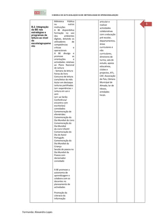 O MODELO DE AUTO-AVALIAÇÃO DA BE: METODOLOGIAS DE OPERACIONALIZAÇÃO



                            Biblioteca Pública                            articular e
                            ou              outras                        realizar              6
       B.2. Integração      instituições                                  actividades
       da BE nas            A BE disponibiliza                            colaborativas
       estratégias e        formação no uso
       programas de                                                       com a educação
                            dos        ambientes
       leitura ao nível     digitais, dotando os                          pré-escolar,
       da                   utilizadores        de                        departamentos,
       escola/agrupame                                                    áreas
                            competências
       nto                                                                curriculares e
                            críticas             e
                            operacionais                                  não
                            A BE divulga e                                curriculares,
                            promove             as                        directores de
                            orientações          e                        turma, sala de
                            actividades relativas                         estudo, apoios
                            ao Plano Nacional
                                                                          educativos,
                            de Leitura
                                                                          clubes e
                            - Semana da leitura
                            Feiras do livro                               projectos, ATL,
                            Concurso de leitura                           CAF, Associação
                            Livro/leitor do mês                           de Pais, Câmara
                            Autor em destaque                             Municipal de
                            Leituras partilhadas                          Almada, lar de
                            Ler+ experiências +                           Idosos,
                            Leitura em vai e                              entidades
                            vem                                           locais.
                            Ler+ ao Serão
                            Conferência/
                            encontro com
                            escritor(es)
                            convidados
                            Comemoração de
                            efemérides:
                            Comemoração do
                            Dia Mundial do Livro
                            Comemoração do
                            Dia Mundial
                            do Livro Infantil
                            Comemoração do
                            Dia do Autor
                            Português
                            Comemoração do
                            Dia Mundial da
                            Criança
                            Sessão de poesia no
                            Dia Mundial da
                            Poesia com
                            declamador
                            convidado


                            A BE promove a
                            autonomia de
                            aprendizagem e
                            colabora com os
                            docentes no
                            planeamento de
                            actividades

                            Promoção da
                            Literacia da
                            Informação




Formanda: Alexandra Lopes
 