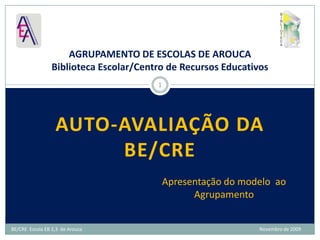 Auto-avaliação da BE/CRE  AGRUPAMENTO DE ESCOLAS DE AROUCABiblioteca Escolar/Centro de Recursos Educativos 1 Apresentação do modelo  ao Agrupamento BE/CRE  Escola EB 2,3  de Arouca                                                                                                                                                 Novembro de 2009 