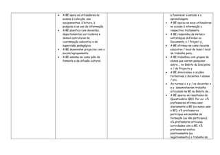 •   A BE apoia os utilizadores no          a favorecer o estudo e a
    acesso à colecção, aos                 aprendizagem.
    equipamentos, à leitura, à         •   A BE apoiou os seus utilizadores
    pesquisa e ao uso da informação.       no acesso à informação e
•   A BE planifica com docentes,           respectivo tratamento.
    departamentos curriculares e       •   A BE respondeu às metas e
    demais estruturas de                   estratégias definidas no
    coordenação educativa e de             Documento x / Project y.
    supervisão pedagógica.             •   A BE afirmou-se como recurso
•   A BE desenvolve projectos com a        educativo / local de lazer/ local
    escola/agrupamento.                    de trabalho para…
•   A BE assume-se como pólo de        •   A BE trabalhou com grupos de
    fomento e de difusão cultural.         alunos que vieram pesquisar
                                           sobre…, no âmbito da Disciplina
                                           x / do Projecto y.
                                       •   A BE direccionou x acções
                                           formativas a docentes / alunos
                                           / etc.
                                       •   As turmas x e y / os docentes x
                                           e y desenvolveram trabalho
                                           articulado na BE no âmbito de...
                                       •   A BE apurou os resultados do
                                           Questionário QD3. Por ex: x%
                                           professores afirmou usar
                                           diariamente a BE (ou nunca usar
                                           a BE); x% professores
                                           participou em sessões de
                                           formação (ou não participou);
                                           x% professores articulou
                                           actividades com a BE; x%
                                           professores avaliou
                                           positivamente (ou
                                           negativamente) o trabalho da
 