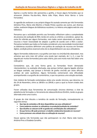 Avaliação de Recursos Educativos Digitais e a lógica do trabalho da BE

Apenas a Lucília Santos não apresentou a grelha, e houve alguns formandos que se
atrasaram (Helena Paz-dos-Reis, Maria João Filipe, Maria Artur Barros e Carla
Fernandes)

A sugestão de avaliarem o seu próprio blogue foi acatada somente por três formandos
(António Pires, Maria Júlia Martins e Paixão Pinto); quantos aos outros, por diversas
razões, avaliaram blogues de bibliotecas escolares, e a Helena uma página web de uma
biblioteca.

Pensamos que a actividade permitiu aos formados reflectirem sobre a complexidade
do processo de avaliação de RED, tendo em conta os critérios a considerar, apesar de,
como foi referido por alguns formandos, nem todos serem observáveis em todos os
recursos e haver necessidade de adaptar a grelha de acordo com o RED a avaliar.
Pensamos também que todos os formados consideram uma necessidade incontornável
as bibliotecas escolares definirem uma política de avaliação de recursos em formato
digital, condição prévia essencial antes de os disponibilizarem aos seus utilizadores.

Alguns formandos elaboraram a sua grelha com base no sim/não/não observável, mas
achamos que seria mais útil utilizar uma escala (por exemplo, de 1 a 5, o que foi
seguido por muitos formandos) para cada critério, pois será muito mais fácil obter uma
visão geral.

Constatámos que, de uma forma geral, os formandos foram demasiado
«benevolentes» na avaliação efectuada, seja porque tenham alguma ligação afectiva
ao blogue avaliado, seja porque o formato de grelha sim/não por vezes dificulta
análises de valor qualitativo. Alguns formandos contornaram esta dificuldade
acompanhando a sua grelha de comentários, o que nos pareceu uma solução acertada.

Este módulo de formação contemplava ainda uma sessão síncrona, que decorreu no
dia 24 de Novembro, entre as 18h30 e as 20h30, e para a qual os foram criados dois
grupos.

Foram utilizadas duas ferramentas de comunicação síncrona distintas: o chat da
plataforma de formação e a ferramenta de videoconferência DimDim, tendo os grupos
alternado entre uma e outra.

O grupo do chat discutiu a temática da sessão de formação, nomeadamente os
seguintes temas:
      Que tipo de conteúdos a BE deve disponibilizar aos seus utilizadores?
      Como podemos envolver os utilizadores na produção/avaliação de conteúdos?
      Que desafios se colocam às BE na gestão das contribuições dos utilizadores?
      De que forma a BE pode promover o trabalho colaborativo baseado em recursos?
      Como promover uma atitude ética na utilização de recursos?

Houve apenas três formandos que não participaram no chat: Maria João Castro,
António Pires e Elisabete Carvalho.




                                                                                  3
 