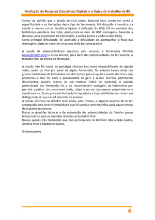 Avaliação de Recursos Educativos Digitais e a lógica do trabalho da BE

Somos da opinião que a sessão de chat correu bastante bem, tendo em conta a
especificidade e as limitações deste tipo de ferramenta. Foi discutida a temática da
sessão e mesmo outras temáticas ligadas à utilização da Web 2.0 no contexto das
bibliotecas escolares. No total, produziram-se mais de 800 mensagens, havendo a
destacar, pela quantidade de interacções, a Lucília Santos e a Maria João Filipe.
Como principal dificuldade, foi apontada a dificuldade de acompanhar o fluxo das
mensagens, dado se tratar de um grupo ainda bastante grande

A sessão de videoconferência decorreu com recursos à ferramenta DimDim
(www.dimdim.com) e visou discutir, para além das potencialidades da ferramenta, o
trabalho final da oficina de formação.

A sessão não foi isenta de percalços técnicos tais como impossibilidade de ligação
vídeo, áudio ou chat por parte de alguns formandos. No entanto houve ainda um
grupo considerável de formandos nos dois turnos para os quais a sessão decorreu sem
problemas e lhes foi dado a possibilidade de gerir a sessão síncrona partilhando
documentos, quadro branco ou um mashup (vídeo do youtube). A opinião
generalizada dos formandos foi a de reconhecerem vantagens da ferramenta por
permitir partilhar sincronamente áudio, vídeo e ou um documento permitindo uma
sessão teórica. Como principal limitação foi apontado a impossibilidade de manter em
diálogo mais do que um nº reduzido de pessoas.
A sessão síncrona no dimdim teve ainda, para muitos, o aspecto positivo de se ter
conseguido uma certa informalidade que foi sentida como benéfica após algum tempo
de trabalho assíncrono.
Dadas as questões técnicas e de exploração das potencialidades do Dimdim pouco
tempo sobrou para as questões relativas ao trabalho final.
Houve apenas três formandos que não participaram no DimDim: Maria João Castro,
António Pires e Madalena Santos.

Os formadores




                                                                                4
 