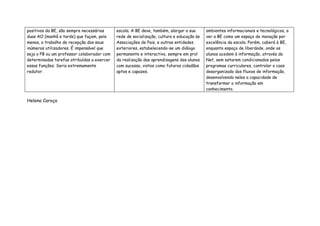 positivos da BE, são sempre necessárias     escola. A BE deve, também, alargar a sua      ambientes informacionais e tecnológicos, a
duas AO (manhã e tarde) que façam, pelo     rede de socialização, cultura e educação às   ver a BE como um espaço de inovação por
menos, o trabalho de recepção dos seus      Associações de Pais, e outras entidades       excelência da escola. Porém, caberá à BE,
inúmeros utilizadores. É impensável que     exteriores, estabelecendo-se um diálogo       enquanto espaço de liberdade, onde os
seja o PB ou um professor colaborador com   permanente e interactivo, sempre em prol      alunos acedem à informação, através da
determinadas tarefas atribuídas a exercer   da realização das aprendizagens dos alunos    Net, sem estarem condicionados pelos
essas funções. Seria extremamente           com sucesso, vistos como futuros cidadãos     programas curriculares, controlar o caos
redutor.                                    aptos e capazes.                              desorganizado dos fluxos de informação,
                                                                                          desenvolvendo neles a capacidade de
                                                                                          transformar a informação em
                                                                                          conhecimento.

Helena Caroça
 