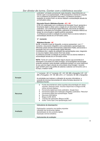 Ser diretor de turma. Contar com a biblioteca escolar
4
publicitário”, já tratado previamente nesta disciplina, disponibilizando um
tutorial, após a sua apresentação. A PB acompanha e orienta em conjunto
com a professora da disciplina esta etapa. A professora procede à
avaliação do produto final e os alunos realizam a autoavaliação através de
um formulário online.
Educação Visual e Biblioteca Escolar - 45’ + 90’
A PB, em colaboração com a professora de Educação Visual, apresenta a
ferramenta digital a utilizar para a criação de um documento infográfico
publicitário, com a ferramenta digital Piktochart, decorrente do trabalho
realizado na disciplina de Português e aplicando os conteúdos relativos ao
design de comunicação e registos gráficos estudados.
A professora procede à avaliação do produto final e os alunos realizam a
autoavaliação através de um formulário online.
3.º momento:
Biblioteca Escolar - 90’
Na BE, e durante a aula de Geografia, os alunos apresentam, num 1.º
momento o documento infográfico como publicidade à apresentação dos
diferentes países através da ferramenta colaborativa Padlet, estruturando a
exposição oral com a apresentação digital efetuada.
A professora faz o registo da avaliação das apresentações orais, integrando
os recursos digitais neste produto final mais amplo.
A professora procede à avaliação do produto final e os alunos realizam a
autoavaliação através de um formulário online.
NOTA: Tendo em conta que existem alguns alunos cuja proveniência é
estrangeira e de países da União Europeia, os Encarregados de Educação
poderiam participar nesta atividade, partilhando também um conto tradicional
do seu país de origem através da comunidade virtual Google+, havendo
lugar também para uma partilha de saberes e sabores num Encontro com a
Europa, a realizar na BE.
Duração
1.º momento : 45’ | 2.º momento: 45’ + 45’ +90’ (BE e Geografia) | 45’ + 45’
(BE e Português) | 45’ +90’ (BE e EV) | 3.º momento: 90’ (BE e Geografia)
As atividades que implicam a utilização de recursos informáticos, a
consulta de recursos documentais em vários formatos decorrem na
Biblioteca Escolar.
Recursos
● Fundo documental em vários suportes (documentação em vários
suportes, pesquisa online, recursos disponíveis no blogue da BE,
outros recursos digitais)
● Ferramenta digital para texto publicitário: Google Docs
● Ferramenta digital para realização infográfico publicitário: Piktochart
● Ferramenta digital para apresentação: Padlet
● Recursos informáticos
● Blogue da BE AECS
● Tutoriais das aplicações (Blogue da BE)
● Guião “Como fazer uma apresentação oral?”
Avaliação
Indicadores de desempenho:
Participação e empenho nas tarefas propostas
Utilização das ferramentas digitais
Apresentação de dois produtos digitais
Exposição oral dos tarbalhos
Instrumentos de avaliação:
 
