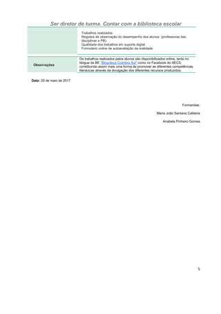 Ser diretor de turma. Contar com a biblioteca escolar
5
Trabalhos realizados
Registos de observação do desempenho dos alunos (professoras das
disciplinas e PB)
Qualidade dos trabalhos em suporte digital
Formulário online de autoavaliação da oralidade
Observações
Os trabalhos realizados pelos alunos são disponibilizados online, tanto no
blogue da BE “Blogoteca Coimbra Sul” como no Facebook do AECS,
constituindo assim mais uma forma de promover as diferentes competências
literácicas através da divulgação dos diferentes recursos produzidos.
Data: 29 de maio de 2017
Formandas:
Maria João Santana Caldeira
Anabela Pinheiro Gomes
 