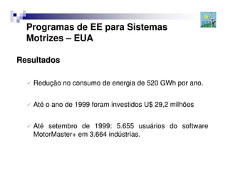 Programas de EE para Sistemas
  Motrizes – EUA

Resultados

   Redução no consumo de energia de 520 GWh por ano.


   Até o ano de 1999 foram investidos U$ 29,2 milhões


   Até setembro de 1999: 5.655 usuários do software
   MotorMaster+ em 3.664 indústrias.
 