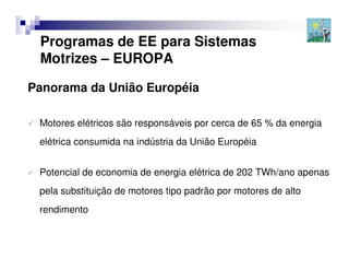 Programas de EE para Sistemas
 Motrizes – EUROPA

Panorama da União Européia

 Motores elétricos são responsáveis por cerca de 65 % da energia
 elétrica consumida na indústria da União Européia


 Potencial de economia de energia elétrica de 202 TWh/ano apenas
 pela substituição de motores tipo padrão por motores de alto
 rendimento
 