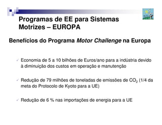 Programas de EE para Sistemas
   Motrizes – EUROPA

Benefícios do Programa Motor Challenge na Europa


    Economia de 5 a 10 bilhões de Euros/ano para a indústria devido
    à diminuição dos custos em operação e manutenção


    Redução de 79 milhões de toneladas de emissões de CO2 (1/4 da
    meta do Protocolo de Kyoto para a UE)


    Redução de 6 % nas importações de energia para a UE
 