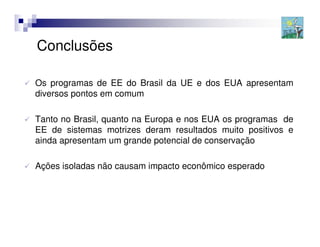 Conclusões

Os programas de EE do Brasil da UE e dos EUA apresentam
diversos pontos em comum

Tanto no Brasil, quanto na Europa e nos EUA os programas de
EE de sistemas motrizes deram resultados muito positivos e
ainda apresentam um grande potencial de conservação

Ações isoladas não causam impacto econômico esperado
 