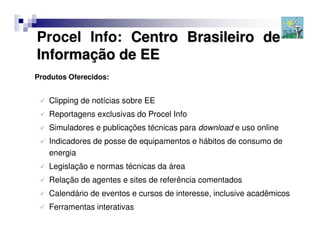 Procel Info: Centro Brasileiro de
Informação de EE
Produtos Oferecidos:


   Clipping de notícias sobre EE
   Reportagens exclusivas do Procel Info
   Simuladores e publicações técnicas para download e uso online
   Indicadores de posse de equipamentos e hábitos de consumo de
   energia
   Legislação e normas técnicas da área
   Relação de agentes e sites de referência comentados
   Calendário de eventos e cursos de interesse, inclusive acadêmicos
   Ferramentas interativas
 