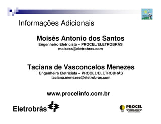 Informações Adicionais

     Moisés Antonio dos Santos
     Engenheiro Eletricista – PROCEL/ELETROBRÁS
               moisess@eletrobras.com




  Taciana de Vasconcelos Menezes
     Engenheira Eletricista – PROCEL/ELETROBRÁS
           taciana.menezes@eletrobras.com



         www.procelinfo.com.br


                                                  19
 