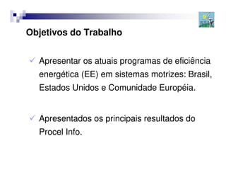 Objetivos do Trabalho


  Apresentar os atuais programas de eficiência
  energética (EE) em sistemas motrizes: Brasil,
  Estados Unidos e Comunidade Européia.


  Apresentados os principais resultados do
  Procel Info.
 