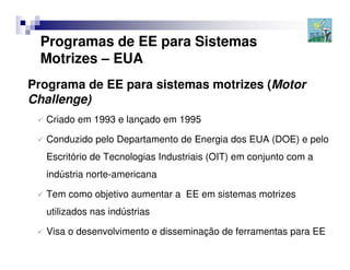 Programas de EE para Sistemas
 Motrizes – EUA
Programa de EE para sistemas motrizes (Motor
Challenge)
  Criado em 1993 e lançado em 1995

  Conduzido pelo Departamento de Energia dos EUA (DOE) e pelo
  Escritório de Tecnologias Industriais (OIT) em conjunto com a
  indústria norte-americana

  Tem como objetivo aumentar a EE em sistemas motrizes
  utilizados nas indústrias

  Visa o desenvolvimento e disseminação de ferramentas para EE
 