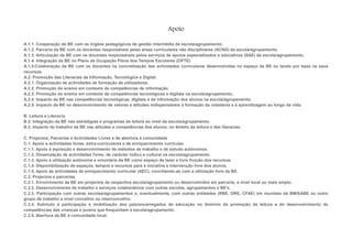 Apoio

A.1.1. Cooperação da BE com os órgãos pedagógicos de gestão intermédia da escola/agrupamento.
A.1.2. Parceria da BE com os docentes responsáveis pelas áreas curriculares não disciplinares (ACND) da escola/agrupamento.
A.1.3. Articulação da BE com os docentes responsáveis pelos serviços de apoios especializados e educativos (SAE) da escola/agrupamento.
A.1.4. Integração da BE no Plano de Ocupação Plena dos Tempos Escolares (OPTE)
A.1.5.Colaboração da BE com os docentes na concretização das actividades curriculares desenvolvidas no espaço da BE ou tendo por base os seus
recursos.
A.2. Promoção das Literacias da Informação, Tecnológica e Digital.
A.2.1. Organização de actividades de formação de utilizadores.
A.2.2. Promoção do ensino em contexto de competências de informação.
A.2.3. Promoção do ensino em contexto de competências tecnológicas e digitais na escola/agrupamento.
A.2.4. Impacto da BE nas competências tecnológicas, digitais e de informação dos alunos na escola/agrupamento.
A.2.5. Impacto da BE no desenvolvimento de valores e atitudes indispensáveis à formação da cidadania e à aprendizagem ao longo da vida.

B. Leitura e Literacia
B.2. Integração da BE nas estratégias e programas de leitura ao nível da escola/agrupamento.
B.3. Impacto do trabalho da BE nas atitudes e competências dos alunos, no âmbito da leitura e das literacias.

C. Projectos, Parcerias e Actividades Livres e de abertura à comunidade
C.1. Apoio a actividades livres, extra-curriculares e de enriquecimento curricular.
C.1.1. Apoio à aquisição e desenvolvimento de métodos de trabalho e de estudo autónomos.
C.1.2. Dinamização de actividades livres, de carácter lúdico e cultural na escola/agrupamento.
C.1.3. Apoio à utilização autónoma e voluntária da BE como espaço de lazer e livre fruição dos recursos.
C.1.4. Disponibilização de espaços, tempos e recursos para a iniciativa e intervenção livre dos alunos.
C.1.5. Apoio às actividades de enriquecimento curricular (AEC), conciliando-as com a utilização livre da BE.
C.2. Projectos e parcerias.
C.2.1. Envolvimento da BE em projectos da respectiva escola/agrupamento ou desenvolvidos em parceria, a nível local ou mais amplo.
C.2.2. Desenvolvimento de trabalho e serviços colaborativos com outras escolas, agrupamentos e BE's.
C.2.3. Participação com outras escolas/agrupamentos e, eventualmente, com outras entidades (RBE, DRE, CFAE) em reuniões da BM/SABE ou outro
grupo de trabalho a nível concelhio ou interconcelhio.
C.2.4. Estímulo à participação e mobilização dos pais/encarregados de educação no domínio da promoção da leitura e do desenvolvimento de
competências das crianças e jovens que frequentam a escola/agrupamento.
C.2.5. Abertura da BE à comunidade local.
 