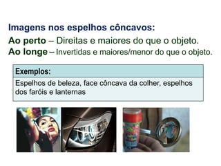 Imagens nos espelhos côncavos:
Ao perto – Direitas e maiores do que o objeto.
Ao longe – Invertidas e maiores/menor do que o objeto.
Exemplos:
Espelhos de beleza, face côncava da colher, espelhos
dos faróis e lanternas

 