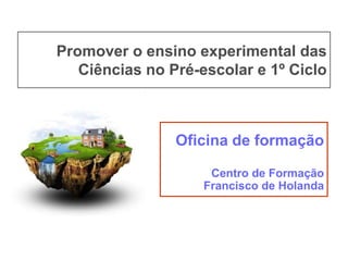 Promover o ensino experimental das
Ciências no Pré-escolar e 1º Ciclo

Oficina de formação
Centro de Formação
Francisco de Holanda

 