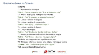 Dinamizar um brogue em Português
TAREFAS
T1 - Apresentação no blogue
TExtra1 - Post no blogue turma - "E se te tirassem a casa"
T2 - Análise de blogues - feita presencialmente
TExtra2 - Post "O blogue e as aulas de Português"
T3 - Leitura e análise de blogues
T4 - Leitura e análise de comentários
TExtra3 - Post "Sorry - haverá desculpas?"
T5 - Leitura e análise de 2 posts
T6 - Criação de um post
TExtra4 - Post "Dia Escolar da não violência e da Paz"
T7 - Resolução de questionário sobre dinamização blogue
TExtra5 - Post "Provas e Exames - novo paradigma"
T8 - Criar um blogue turma e publicar um post
T9 - Sítios de interesse e criar uma página no blogue turma
TExtra6 - Post "Partilhas Capacitação Digital"
T10 - Apresentação blogue turma
 