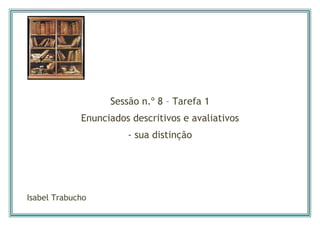  

 


                   Sessão n.º 8 – Tarefa 1
             Enunciados descritivos e avaliativos
                       - sua distinção




Isabel Trabucho
 