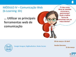 MÓDULO	
  IV	
  –	
  Comunicação	
  Web	
  
(b-­‐Learning:	
  6h)	
  
…	
  U9lizar	
  as	
  principais	
  
ferramentas	
  web	
  de	
  
comunicação	
  
O meu curso
deve ter sessões
síncronas e
assíncronas?
Qual a melhor
forma de
comunicar com os
meus alunos?
Google	
  Hangout,	
  BigBlueBuIon,	
  Redes	
  Sociais	
  
	
  
09	
  de	
  março	
  a	
  10	
  abril	
  
	
  
Sessão	
  Síncrona:	
  	
  
21	
  de	
  março	
  
 