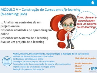 MÓDULO	
  V	
  –	
  Construção	
  de	
  Cursos	
  em	
  e/b-­‐learning	
  	
  
(b-­‐Learning:	
  36h)	
  
…	
  Analisar	
  os	
  contextos	
  de	
  um	
  	
  
projeto	
  online	
  
Desenhar	
  a9vidades	
  de	
  aprendizagem	
  
online	
  
Desenhar	
  um	
  Sistema	
  de	
  e-­‐learning	
  
Avaliar	
  um	
  projeto	
  de	
  e-­‐learning	
  
Como planear a
aprendizagem
para um sistema
de e/b-learning?
Análise,	
  Desenho,	
  Desenvolvimento,	
  Implementação	
  	
  e	
  Avaliação	
  de	
  um	
  curso	
  online	
  
Modelos	
  de	
  desenvolvimento	
  de	
  cursos	
  online	
  
Contextos	
  de	
  aprendizagem	
  online	
  
Estratégias	
  de	
  instrução	
  para	
  a	
  formação	
  online	
  
Desenvolvimento	
  da	
  documentação	
  de	
  suporte	
  à	
  formação	
  online	
  
Implementação	
  de	
  unidades	
  de	
  formação	
  online	
  
Avaliação	
  do	
  processo	
  de	
  formação	
  
11	
  de	
  abril	
  a	
  6	
  de	
  junho	
  
	
  
Sessões	
  Presenciais:	
  
11	
  abril	
  
16	
  maio	
  
6	
  junho	
  
 