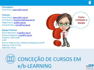 Formadora:	
  
Paula	
  Peres:	
  pperes@sc.ipp.pt	
  
	
  
Tutores:	
  
Paula	
  Peres:	
  pperes@sc.ipp.pt	
  
Lino	
  Oliveira:	
  linooliveira@eseig.ipp.pt	
  
Ângelo	
  Jesus:	
  acj@eu.ipp.pt	
  
Armando	
  Silva:	
  asilva@ese.ipp.pt	
  
	
  
Equipa	
  Técnica:	
  
Álvaro	
  Monteiro:	
  e-­‐ipp@sc.ipp.pt	
  
Outros	
  Estagiários:	
  e-­‐ipp@sc.ipp.pt	
  
Telefone:	
  225571097	
  
E-­‐IPP	
  
Rua	
  Dr.	
  Roberto	
  Frias,	
  Ediucio	
  da	
  Biblioteca	
  do	
  IPP	
  
Gabinete	
  3.20,	
  2º	
  Piso	
  
4200-­‐465,	
  Porto	
  
Como
contactar a
equipa
CONCEÇÃO	
  DE	
  CURSOS	
  EM	
  
e/b-­‐LEARNING	
  
 
