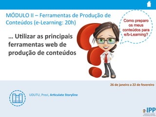 MÓDULO	
  II	
  –	
  Ferramentas	
  de	
  Produção	
  de	
  
Conteúdos	
  (e-­‐Learning:	
  20h)	
  
…	
  U9lizar	
  as	
  principais	
  
ferramentas	
  web	
  de	
  
produção	
  de	
  conteúdos	
  
Como preparo
os meus
conteúdos para
e/b-Learning?
UDUTU,	
  Prezi,	
  Ar9culate	
  Storyline	
  
26	
  de	
  janeiro	
  a	
  22	
  de	
  fevereiro	
  
	
  
 