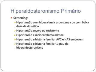 Hiperaldosteronismo Primário
 Screening:
Hipertensão com hipocalemia espontanea ou com baixa
dose de diurético
Hipertensão severa ou resistente
Hipertensão e incidentaloma adrenal
Hipertensão e história familiar AVC e HAS em jovem
Hipertensão e história familiar 1 grau de
hiperaldosteronismo
 