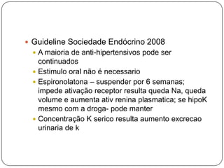  Guideline Sociedade Endócrino 2008
 A maioria de anti-hipertensivos pode ser
continuados
 Estimulo oral não é necessario
 Espironolatona – suspender por 6 semanas;
impede ativação receptor resulta queda Na, queda
volume e aumenta ativ renina plasmatica; se hipoK
mesmo com a droga- pode manter
 Concentração K serico resulta aumento excrecao
urinaria de k
 