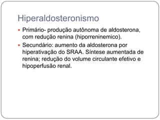 Hiperaldosteronismo
 Primário- produção autônoma de aldosterona,
com redução renina (hiporreninemico).
 Secundário: aumento da aldosterona por
hiperativação do SRAA. Síntese aumentada de
renina; redução do volume circulante efetivo e
hipoperfusão renal.
 