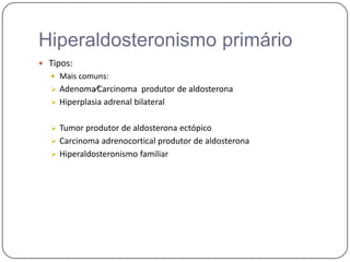 Hiperaldosteronismo primário
 Tipos:
 Mais comuns:
 Adenoma∕Carcinoma produtor de aldosterona
 Hiperplasia adrenal bilateral
 Tumor produtor de aldosterona ectópico
 Carcinoma adrenocortical produtor de aldosterona
 Hiperaldosteronismo familiar
 
