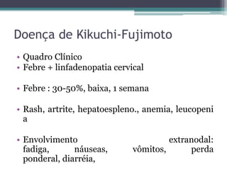 Doença de Kikuchi-Fujimoto
• Quadro Clínico
• Febre + linfadenopatia cervical

• Febre : 30-50%, baixa, 1 semana
• Rash, artrite, hepatoespleno., anemia, leucopeni
a
• Envolvimento
fadiga,
náuseas,
ponderal, diarréia,

extranodal:
vômitos,
perda

 